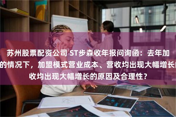 苏州股票配资公司 ST步森收年报问询函：去年加盟门店关闭33家的情况下，加盟模式营业成本、营收均出现大幅增长的原因及合理性？