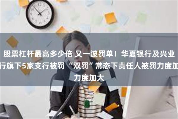 股票杠杆最高多少倍 又一波罚单！华夏银行及兴业银行旗下5家支行被罚 “双罚”常态下责任人被罚力度加大