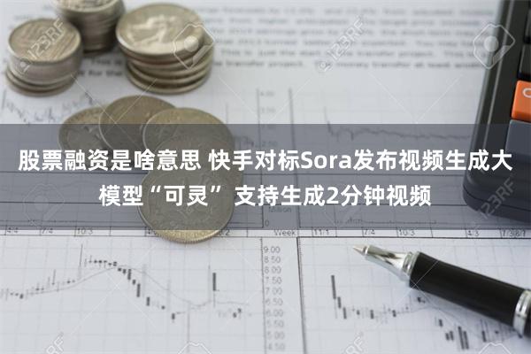 股票融资是啥意思 快手对标Sora发布视频生成大模型“可灵” 支持生成2分钟视频