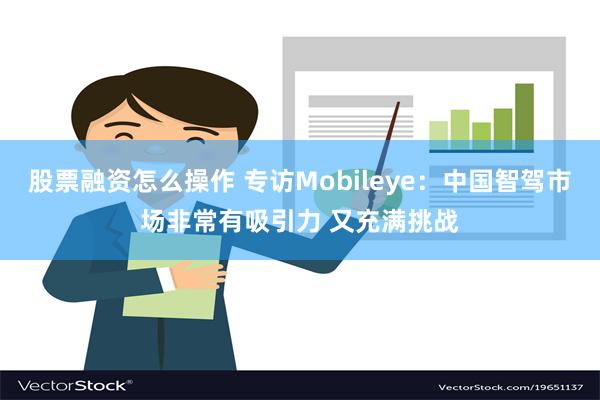 股票融资怎么操作 专访Mobileye：中国智驾市场非常有吸引力 又充满挑战