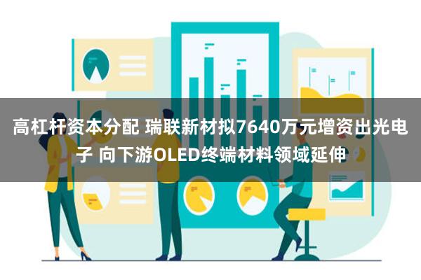 高杠杆资本分配 瑞联新材拟7640万元增资出光电子 向下游OLED终端材料领域延伸