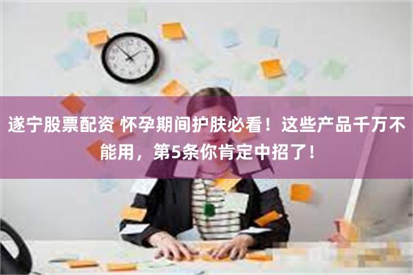 遂宁股票配资 怀孕期间护肤必看！这些产品千万不能用，第5条你肯定中招了！