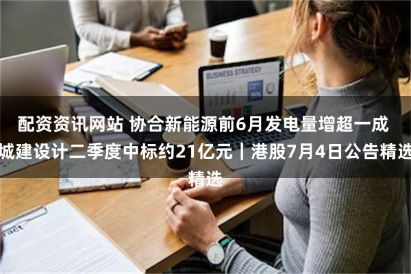 配资资讯网站 协合新能源前6月发电量增超一成 城建设计二季度中标约21亿元｜港股7月4日公告精选