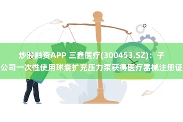 炒股融资APP 三鑫医疗(300453.SZ)：子公司一次性使用球囊扩充压力泵获得医疗器械注册证