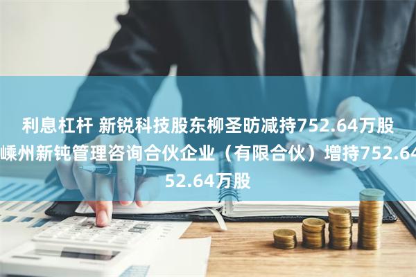 利息杠杆 新锐科技股东柳圣昉减持752.64万股 股东嵊州新钝管理咨询合伙企业（有限合伙）增持752.64万股