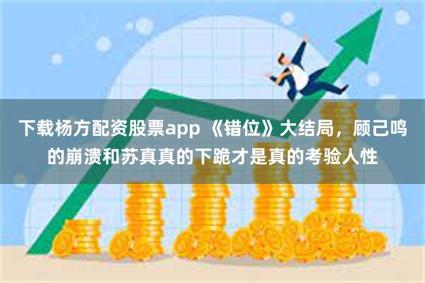 下载杨方配资股票app 《错位》大结局，顾己鸣的崩溃和苏真真的下跪才是真的考验人性