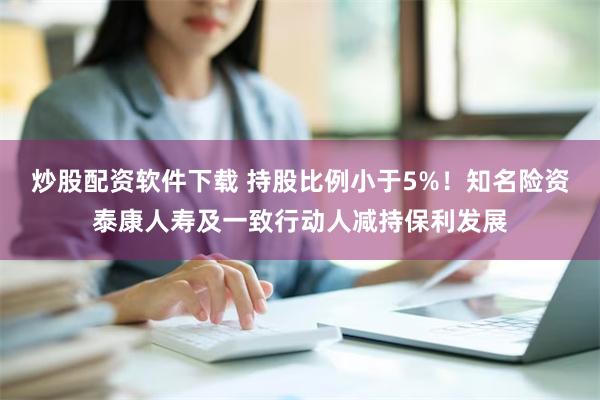 炒股配资软件下载 持股比例小于5%！知名险资泰康人寿及一致行动人减持保利发展