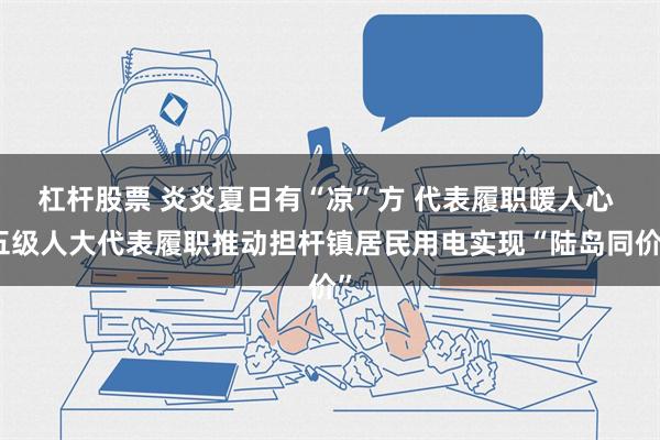 杠杆股票 炎炎夏日有“凉”方 代表履职暖人心 五级人大代表履职推动担杆镇居民用电实现“陆岛同价”