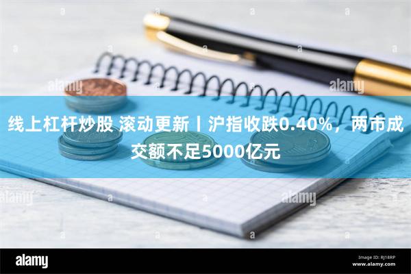 线上杠杆炒股 滚动更新丨沪指收跌0.40%，两市成交额不足5000亿元