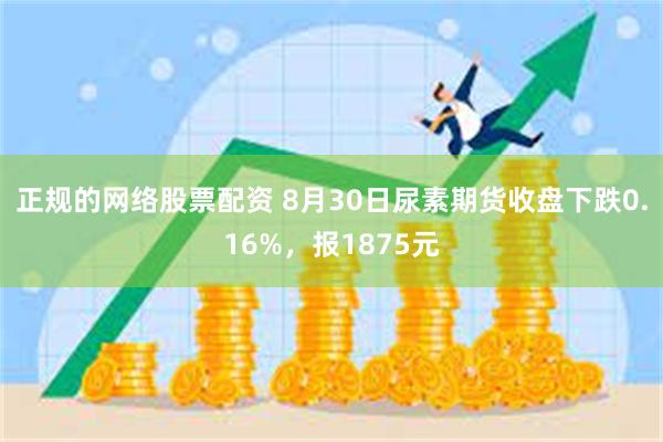 正规的网络股票配资 8月30日尿素期货收盘下跌0.16%，报1875元