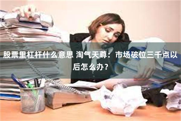 股票里杠杆什么意思 淘气天尊：市场破位三千点以后怎么办？