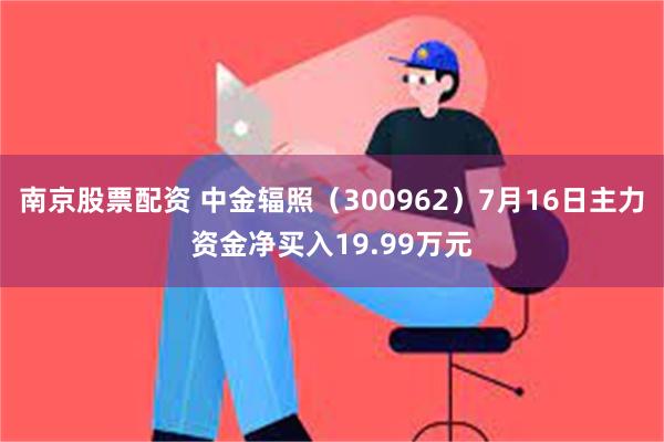 南京股票配资 中金辐照（300962）7月16日主力资金净买入19.99万元