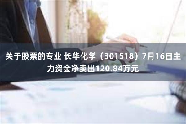 关于股票的专业 长华化学（301518）7月16日主力资金净卖出120.84万元