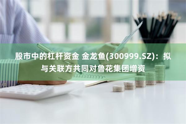 股市中的杠杆资金 金龙鱼(300999.SZ)：拟与关联方共同对鲁花集团增资