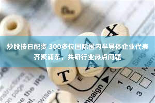 炒股按日配资 300多位国际国内半导体企业代表齐聚浦东，共研行业热点问题