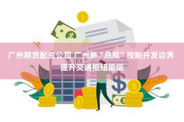 广州期货配资公司 广州新“总规”控制开发边界 提升交通枢纽能级