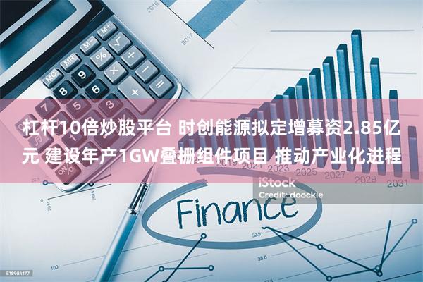 杠杆10倍炒股平台 时创能源拟定增募资2.85亿元 建设年产1GW叠栅组件项目 推动产业化进程