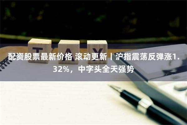 配资股票最新价格 滚动更新丨沪指震荡反弹涨1.32%，中字头全天强势