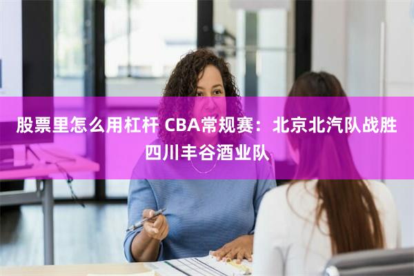 股票里怎么用杠杆 CBA常规赛：北京北汽队战胜四川丰谷酒业队