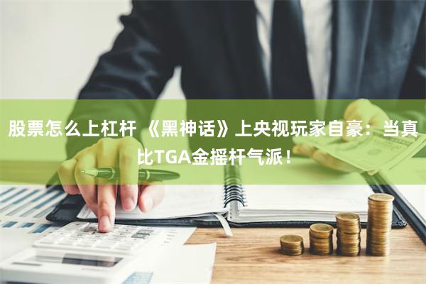 股票怎么上杠杆 《黑神话》上央视玩家自豪：当真比TGA金摇杆气派！