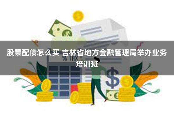 股票配债怎么买 吉林省地方金融管理局举办业务培训班