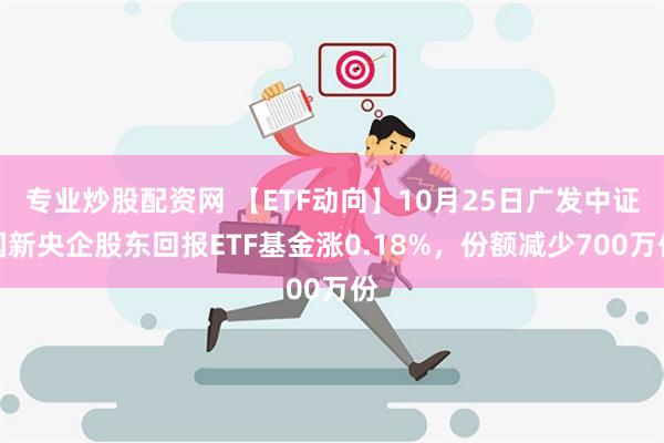 专业炒股配资网 【ETF动向】10月25日广发中证国新央企股东回报ETF基金涨0.18%，份额减少700万份