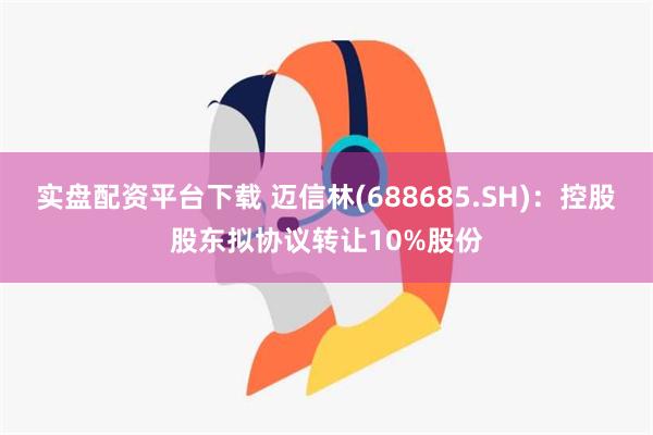 实盘配资平台下载 迈信林(688685.SH)：控股股东拟协议转让10%股份