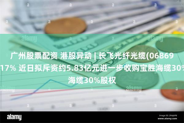 广州股票配资 港股异动 | 长飞光纤光缆(06869)涨超17% 近日拟斥资约5.83亿元进一步收购宝胜海缆30%股权