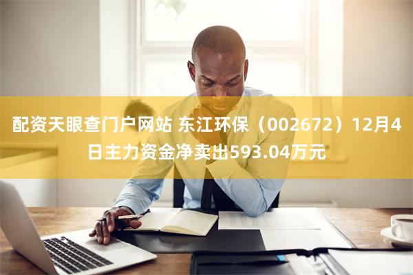 配资天眼查门户网站 东江环保（002672）12月4日主力资金净卖出593.04万元