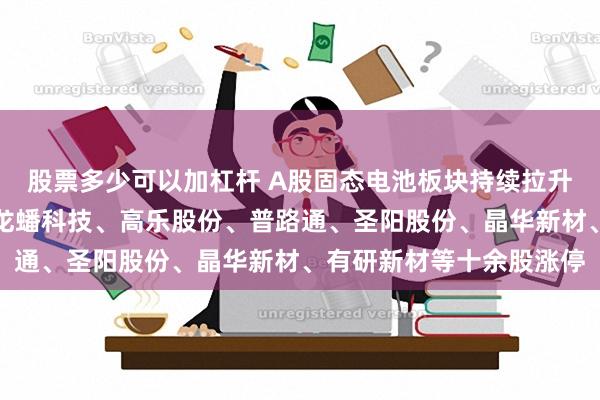 股票多少可以加杠杆 A股固态电池板块持续拉升！盟固利、领湃科技、龙蟠科技、高乐股份、普路通、圣阳股份、晶华新材、有研新材等十余股涨停