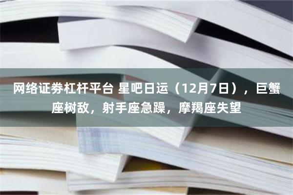 网络证劵杠杆平台 星吧日运（12月7日），巨蟹座树敌，射手座急躁，摩羯座失望