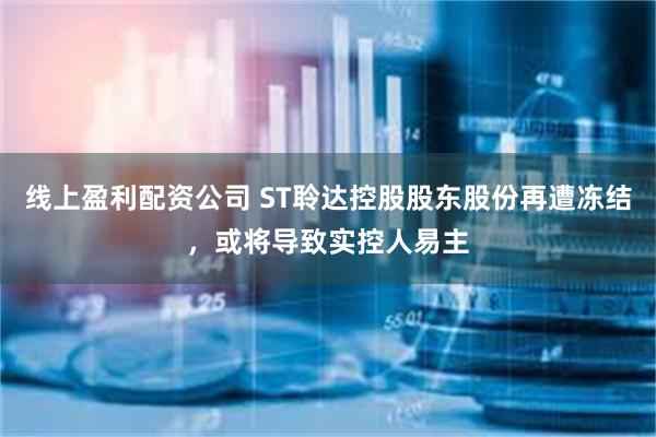 线上盈利配资公司 ST聆达控股股东股份再遭冻结，或将导致实控人易主