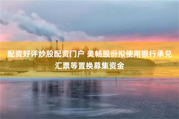 配资好评炒股配资门户 美畅股份拟使用银行承兑汇票等置换募集资金