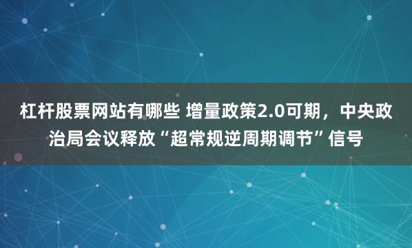 杠杆股票网站有哪些 增量政策2.0可期，中央政治局会议释放“超常规逆周期调节”信号