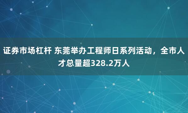 证券市场杠杆 东莞举办工程师日系列活动，全市人才总量超328.2万人