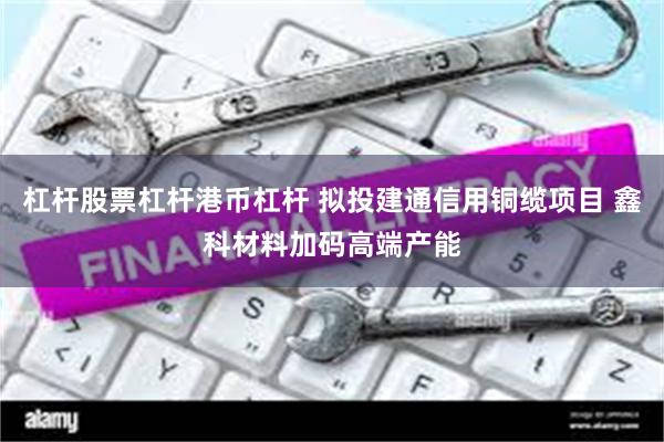 杠杆股票杠杆港币杠杆 拟投建通信用铜缆项目 鑫科材料加码高端产能