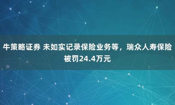 牛策略证券 未如实记录保险业务等，瑞众人寿保险被罚24.4万元