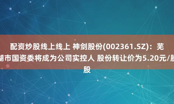 配资炒股线上线上 神剑股份(002361.SZ)：芜湖市国资委将成为公司实控人 股份转让价为5.20元/股