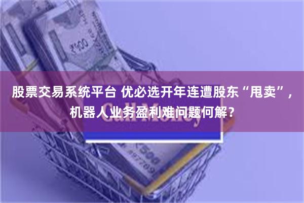 股票交易系统平台 优必选开年连遭股东“甩卖”，机器人业务盈利难问题何解？