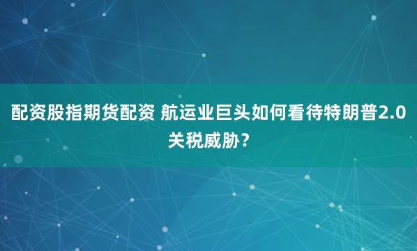 配资股指期货配资 航运业巨头如何看待特朗普2.0关税威胁？