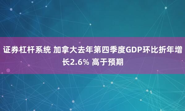 证券杠杆系统 加拿大去年第四季度GDP环比折年增长2.6% 高于预期