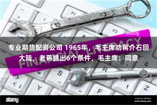 专业期货配资公司 1965年，毛主席劝蒋介石回大陆，老蒋提出6个条件，毛主席：同意