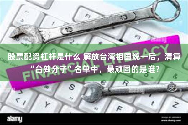 股票配资杠杆是什么 解放台湾祖国统一后，清算“台独分子”名单中，最顽固的是谁？